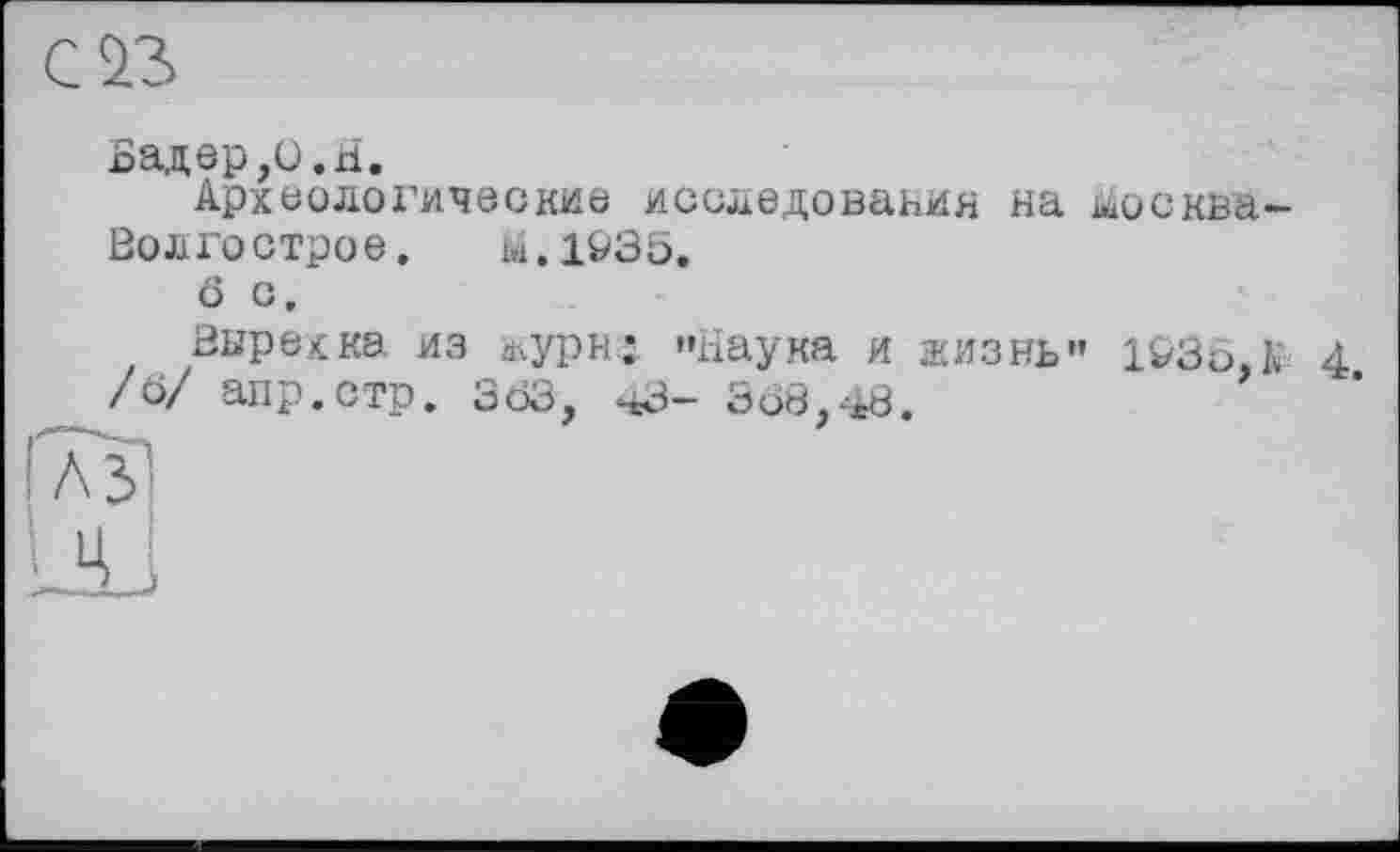 ﻿С 23
Бадер,О.H.
Археологические исследования на м>сква-Волгострое.	Н.1&35.
о с.
Вырехка из журн; »Наука и жизнь" 14/36, К 4 /б/ апр.стр. 363, чЗ- 368,48.